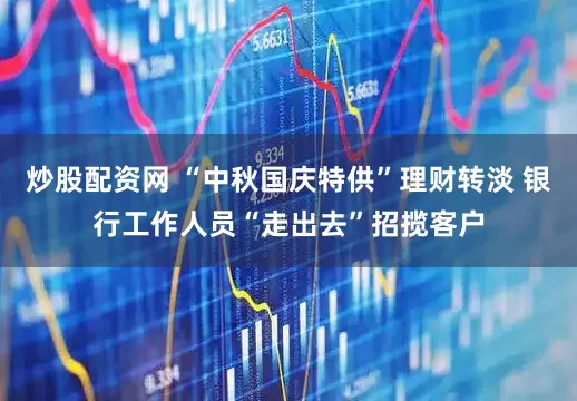 炒股配资网 “中秋国庆特供”理财转淡 银行工作人员“走出去”招揽客户