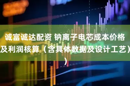 诚富诚达配资 钠离子电芯成本价格及利润核算（含具体数据及设计工艺）