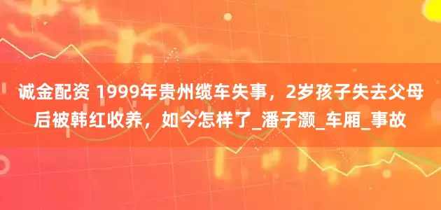 诚金配资 1999年贵州缆车失事，2岁孩子失去父母后被韩红收养，如今怎样了_潘子灏_车厢_事故