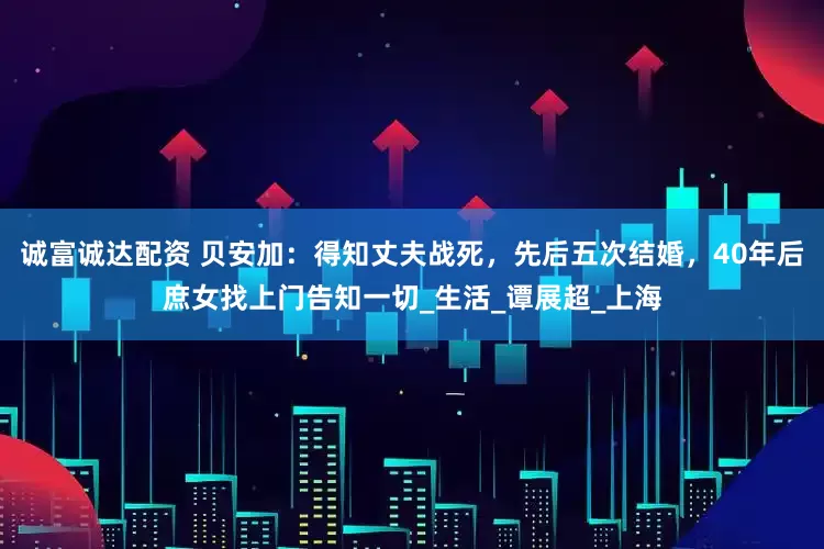 诚富诚达配资 贝安加：得知丈夫战死，先后五次结婚，40年后庶女找上门告知一切_生活_谭展超_上海