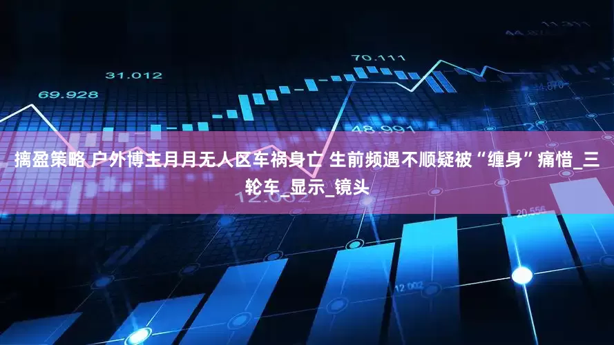 摛盈策略 户外博主月月无人区车祸身亡 生前频遇不顺疑被“缠身”痛惜_三轮车_显示_镜头