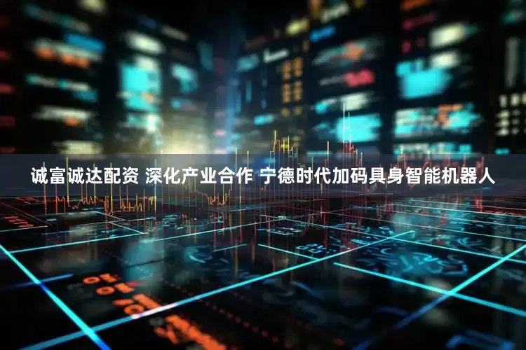 诚富诚达配资 深化产业合作 宁德时代加码具身智能机器人