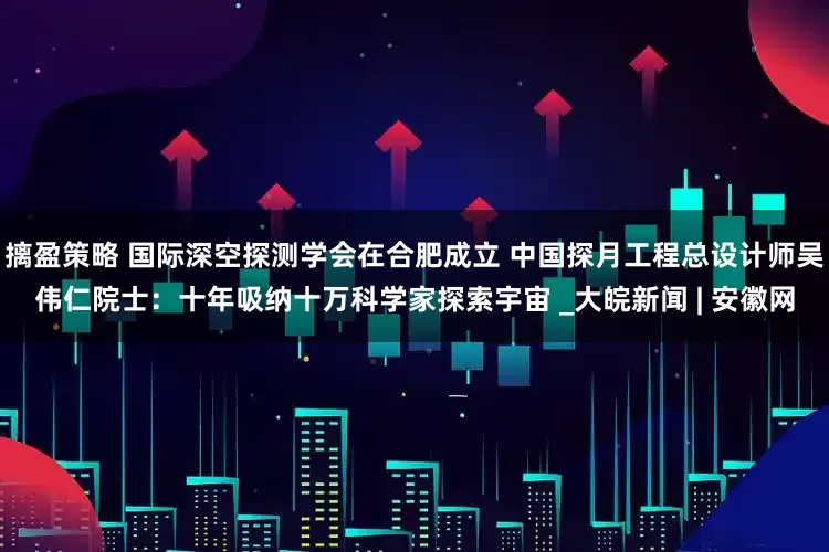 摛盈策略 国际深空探测学会在合肥成立 中国探月工程总设计师吴伟仁院士：十年吸纳十万科学家探索宇宙 _大皖新闻 | 安徽网