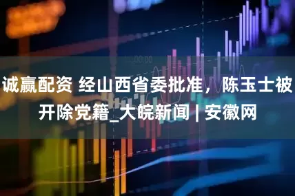 诚赢配资 经山西省委批准，陈玉士被开除党籍_大皖新闻 | 安徽网