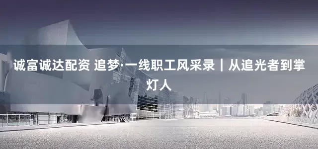 诚富诚达配资 追梦·一线职工风采录｜从追光者到掌灯人