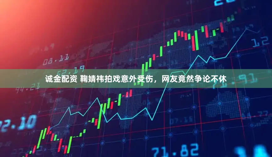 诚金配资 鞠婧祎拍戏意外受伤，网友竟然争论不休