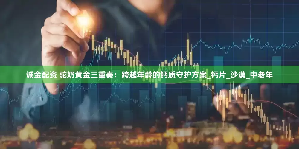 诚金配资 驼奶黄金三重奏：跨越年龄的钙质守护方案_钙片_沙漠_中老年