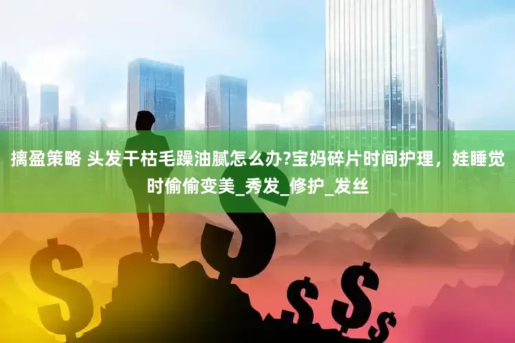 摛盈策略 头发干枯毛躁油腻怎么办?宝妈碎片时间护理，娃睡觉时偷偷变美_秀发_修护_发丝