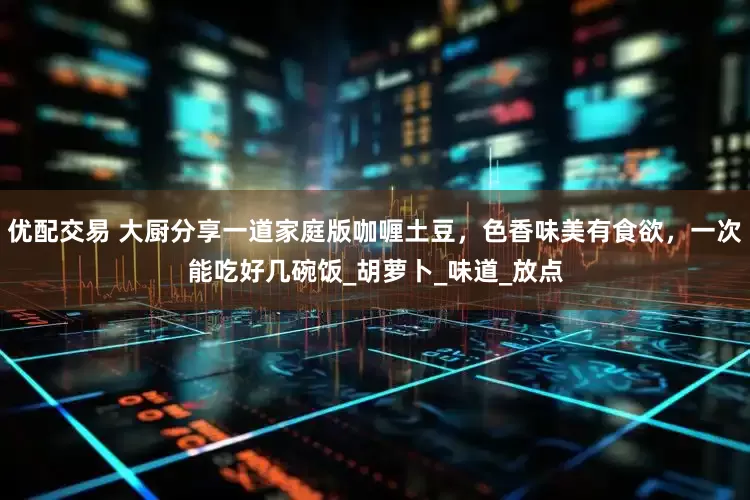 优配交易 大厨分享一道家庭版咖喱土豆，色香味美有食欲，一次能吃好几碗饭_胡萝卜_味道_放点