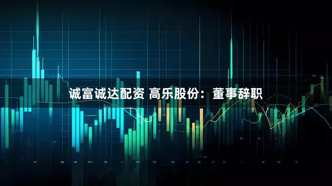 诚富诚达配资 高乐股份：董事辞职