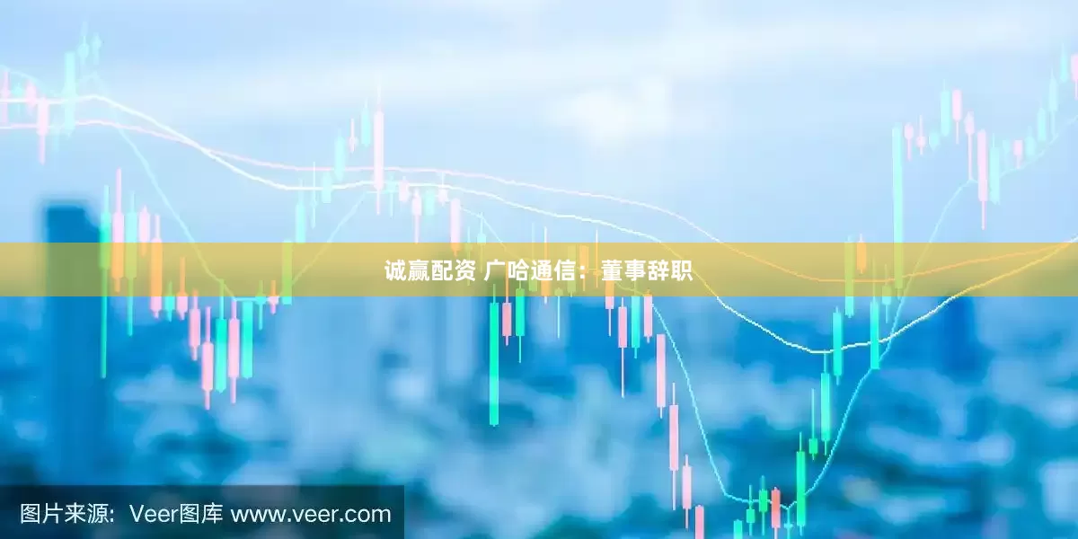 诚赢配资 广哈通信：董事辞职