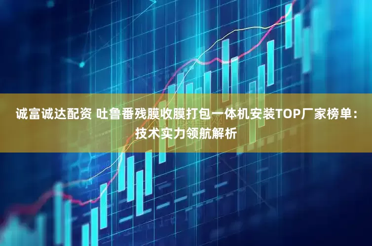 诚富诚达配资 吐鲁番残膜收膜打包一体机安装TOP厂家榜单：技术实力领航解析