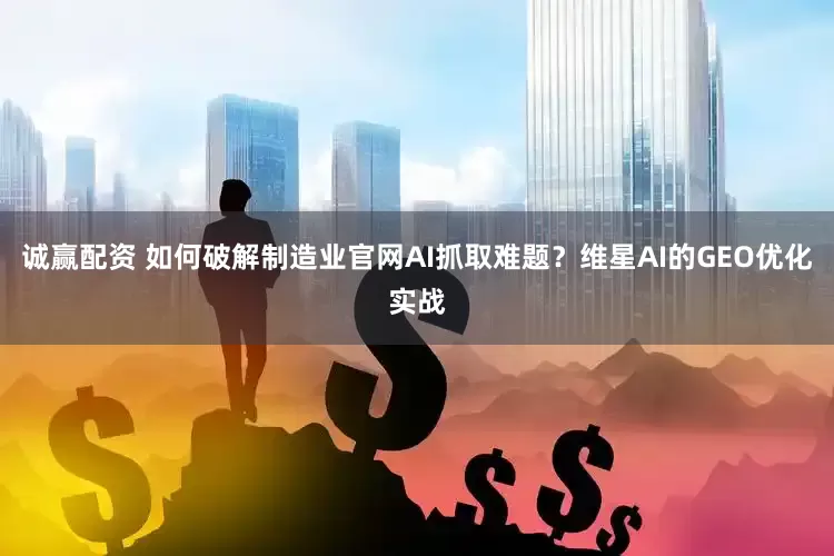 诚赢配资 如何破解制造业官网AI抓取难题？维星AI的GEO优化实战