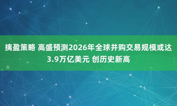 摛盈策略 高盛预测2026年全球并购交易规模或达3.9万亿美元 创历史新高