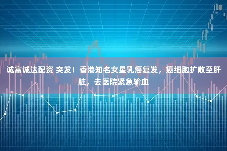 诚富诚达配资 突发！香港知名女星乳癌复发，癌细胞扩散至肝脏，去医院紧急输血