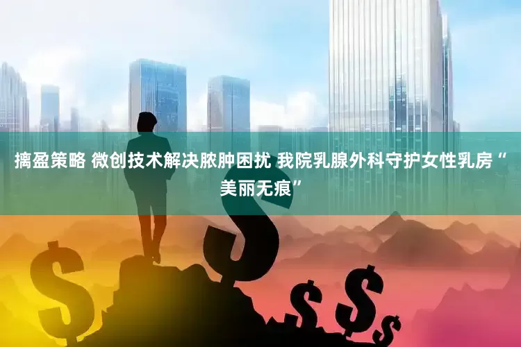 摛盈策略 微创技术解决脓肿困扰 我院乳腺外科守护女性乳房“美丽无痕”
